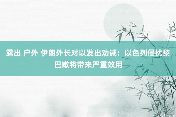 露出 户外 伊朗外长对以发出劝诫：以色列侵扰黎巴嫩将带来严重效用