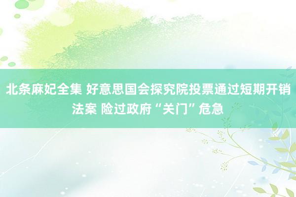 北条麻妃全集 好意思国会探究院投票通过短期开销法案 险过政府“关门”危急