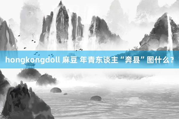 hongkongdoll 麻豆 年青东谈主“奔县”图什么？