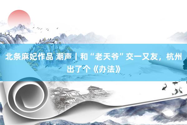 北条麻妃作品 潮声丨和“老天爷”交一又友，杭州出了个《办法》