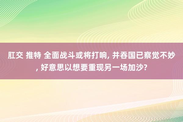 肛交 推特 全面战斗或将打响， 并吞国已察觉不妙， 好意思以想要重现另一场加沙?