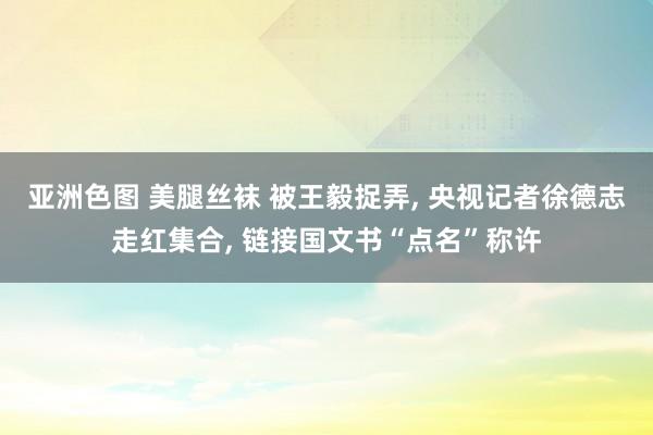 亚洲色图 美腿丝袜 被王毅捉弄， 央视记者徐德志走红集合， 链接国文书“点名”称许