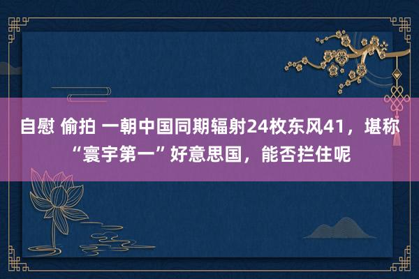 自慰 偷拍 一朝中国同期辐射24枚东风41，堪称“寰宇第一”好意思国，能否拦住呢