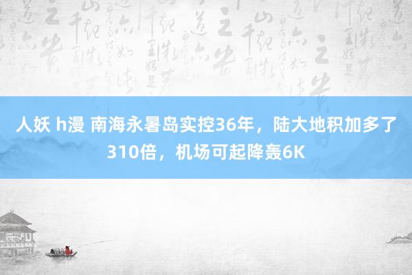 人妖 h漫 南海永暑岛实控36年，陆大地积加多了310倍，机场可起降轰6K