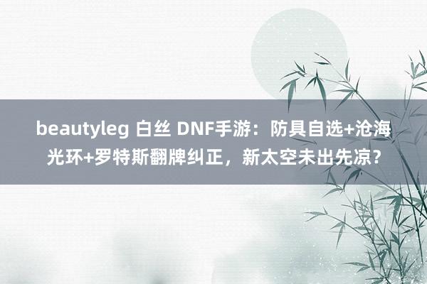 beautyleg 白丝 DNF手游：防具自选+沧海光环+罗特斯翻牌纠正，新太空未出先凉？