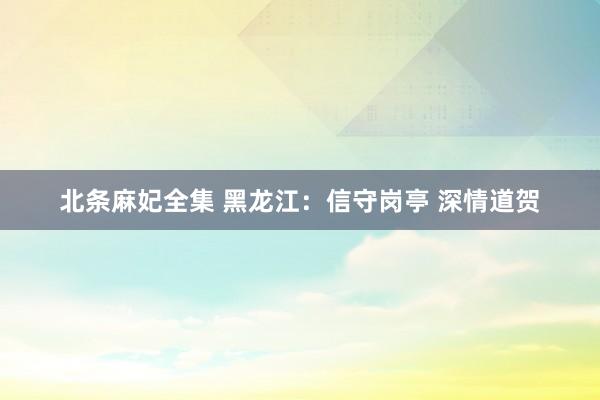 北条麻妃全集 黑龙江：信守岗亭 深情道贺