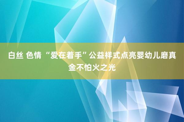 白丝 色情 “爱在着手”公益样式点亮婴幼儿磨真金不怕火之光