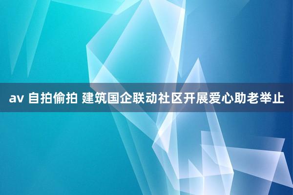 av 自拍偷拍 建筑国企联动社区开展爱心助老举止