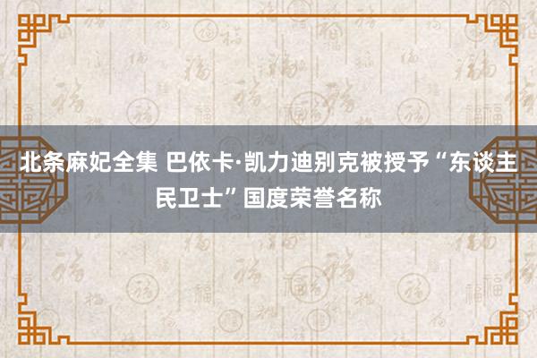 北条麻妃全集 巴依卡·凯力迪别克被授予“东谈主民卫士”国度荣誉名称