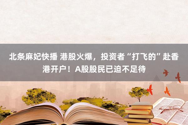 北条麻妃快播 港股火爆，投资者“打飞的”赴香港开户！A股股民已迫不足待