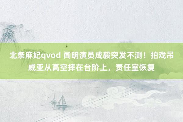 北条麻妃qvod 闻明演员成毅突发不测！拍戏吊威亚从高空摔在台阶上，责任室恢复