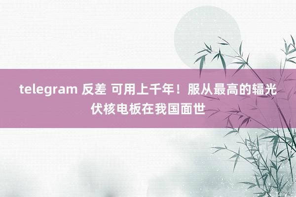 telegram 反差 可用上千年！服从最高的辐光伏核电板在我国面世