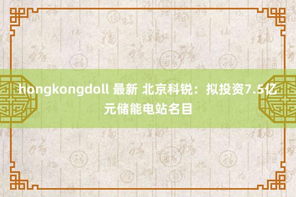 hongkongdoll 最新 北京科锐：拟投资7.5亿元储能电站名目