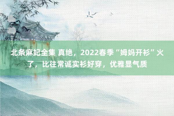 北条麻妃全集 真绝，2022春季“姆妈开衫”火了，比往常诚实衫好穿，优雅显气质