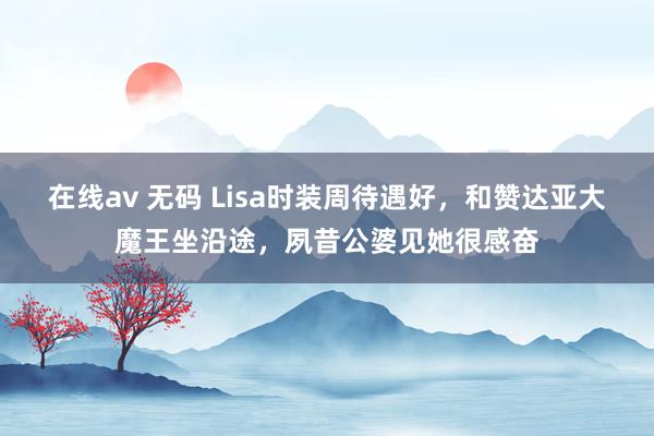 在线av 无码 Lisa时装周待遇好，和赞达亚大魔王坐沿途，夙昔公婆见她很感奋