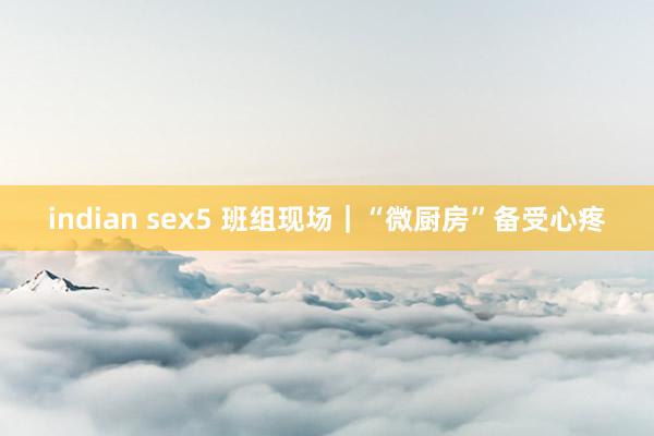 indian sex5 班组现场｜“微厨房”备受心疼