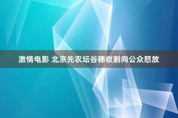 激情电影 北京先农坛谷穗收割向公众怒放