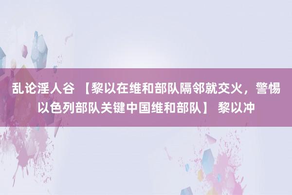 乱论淫人谷 【黎以在维和部队隔邻就交火，警惕以色列部队关键中国维和部队】 黎以冲