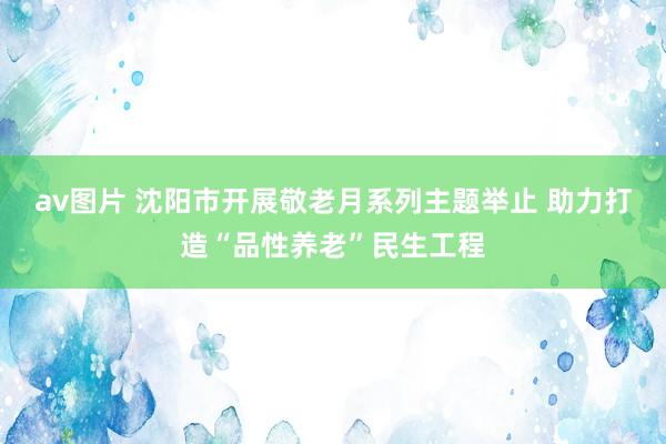 av图片 沈阳市开展敬老月系列主题举止 助力打造“品性养老”民生工程