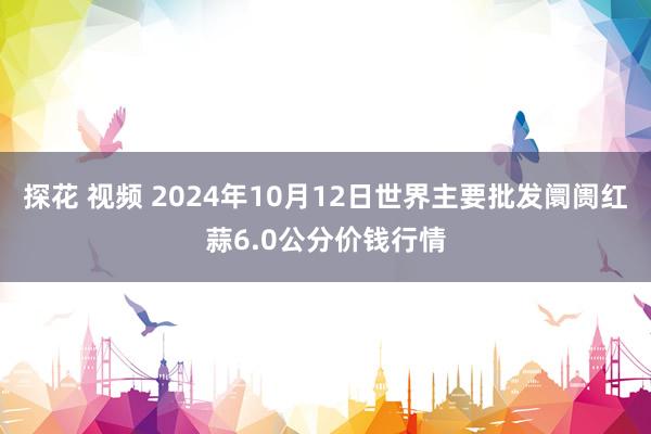 探花 视频 2024年10月12日世界主要批发阛阓红蒜6.0公分价钱行情