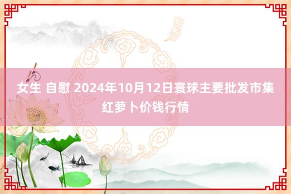 女生 自慰 2024年10月12日寰球主要批发市集红萝卜价钱行情