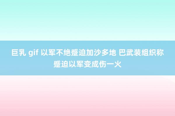 巨乳 gif 以军不绝蹙迫加沙多地 巴武装组织称蹙迫以军变成伤一火