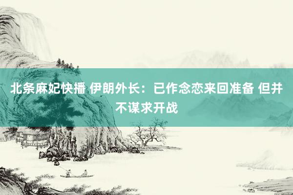 北条麻妃快播 伊朗外长：已作念恋来回准备 但并不谋求开战