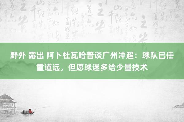 野外 露出 阿卜杜瓦哈普谈广州冲超：球队已任重道远，但愿球迷多给少量技术