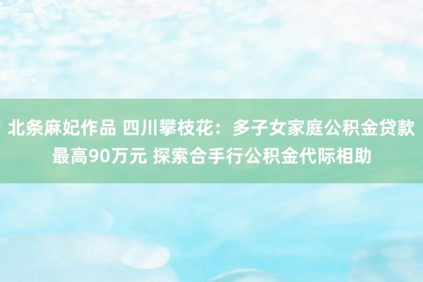 北条麻妃作品 四川攀枝花：多子女家庭公积金贷款最高90万元 探索合手行公积金代际相助