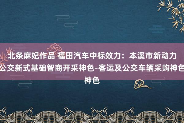 北条麻妃作品 福田汽车中标效力：本溪市新动力公交新式基础智商开采神色-客运及公交车辆采购神色