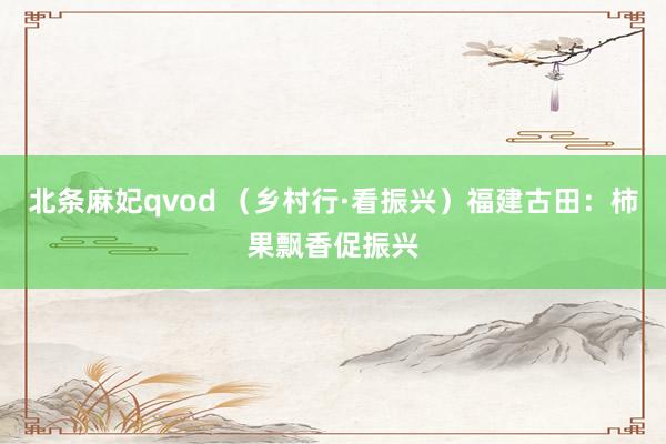 北条麻妃qvod （乡村行·看振兴）福建古田：柿果飘香促振兴