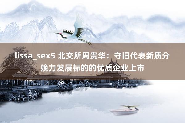 lissa_sex5 北交所周贵华：守旧代表新质分娩力发展标的的优质企业上市