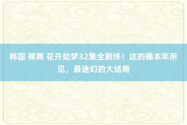 韩国 裸舞 花开如梦32集全剧终！这的确本年所见，最迷幻的大结局