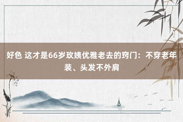 好色 这才是66岁玫姨优雅老去的窍门：不穿老年装、头发不外肩