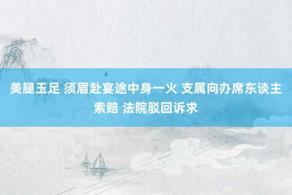 美腿玉足 须眉赴宴途中身一火 支属向办席东谈主索赔 法院驳回诉求