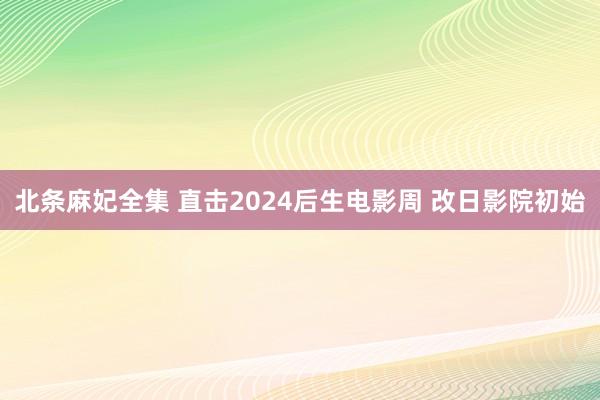 北条麻妃全集 直击2024后生电影周 改日影院初始