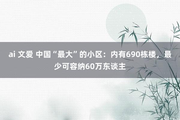 ai 文爱 中国“最大”的小区：内有690栋楼，最少可容纳60万东谈主