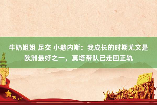 牛奶姐姐 足交 小赫内斯：我成长的时期尤文是欧洲最好之一，莫塔带队已走回正轨