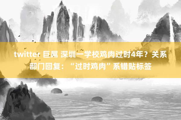 twitter 巨屌 深圳一学校鸡肉过时4年？关系部门回复：“过时鸡肉”系错贴标签