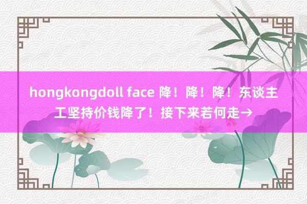 hongkongdoll face 降！降！降！东谈主工坚持价钱降了！接下来若何走→