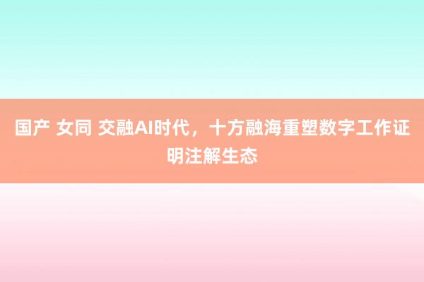 国产 女同 交融AI时代，十方融海重塑数字工作证明注解生态