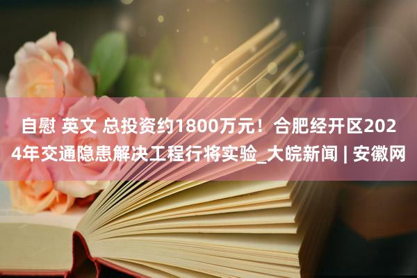 自慰 英文 总投资约1800万元！合肥经开区2024年交通隐患解决工程行将实验_大皖新闻 | 安徽网