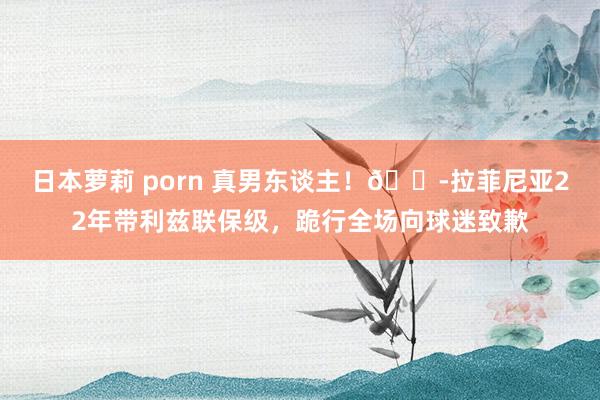 日本萝莉 porn 真男东谈主！😭拉菲尼亚22年带利兹联保级，跪行全场向球迷致歉