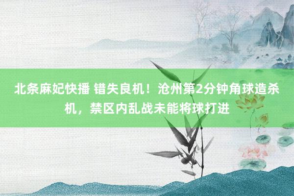 北条麻妃快播 错失良机！沧州第2分钟角球造杀机，禁区内乱战未能将球打进