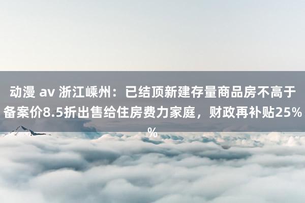 动漫 av 浙江嵊州：已结顶新建存量商品房不高于备案价8.5折出售给住房费力家庭，财政再补贴25%