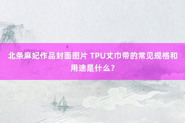 北条麻妃作品封面图片 TPU丈巾带的常见规格和用途是什么？