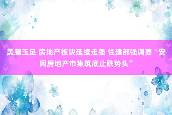 美腿玉足 房地产板块延续走强 住建部强调要“安闲房地产市集筑底止跌势头”