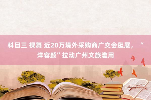 科目三 裸舞 近20万境外采购商广交会逛展， “洋容颜”拉动广州文旅滥用