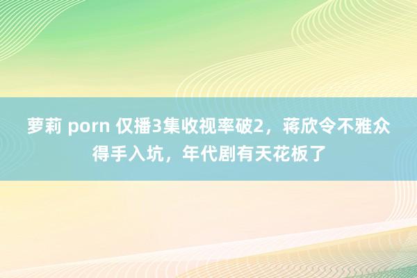 萝莉 porn 仅播3集收视率破2，蒋欣令不雅众得手入坑，年代剧有天花板了