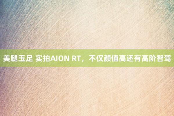 美腿玉足 实拍AION RT，不仅颜值高还有高阶智驾